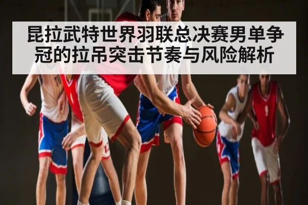 昆拉武特世界羽联总决赛男单争冠的拉吊突击节奏与风险解析 | 178zb8.com